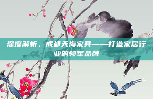 深度解析，成都天海家具——打造家居行业的领军品牌