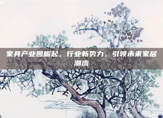 家具产业园崛起，行业新势力，引领未来家居潮流