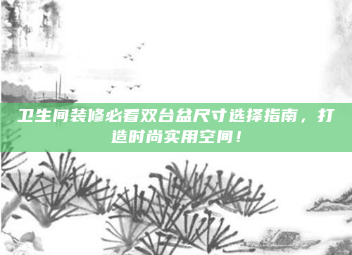 卫生间装修必看双台盆尺寸选择指南，打造时尚实用空间！