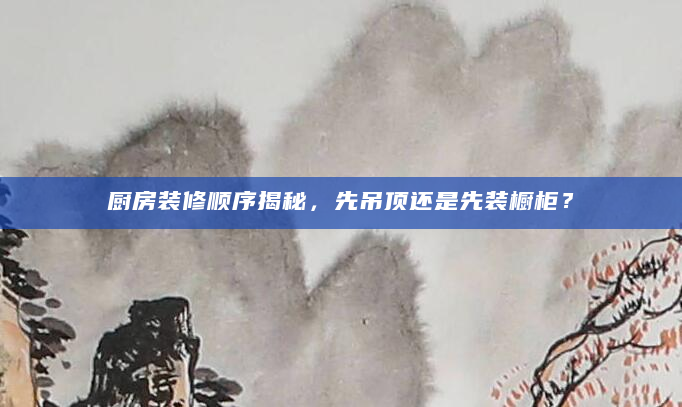 厨房装修顺序揭秘，先吊顶还是先装橱柜？