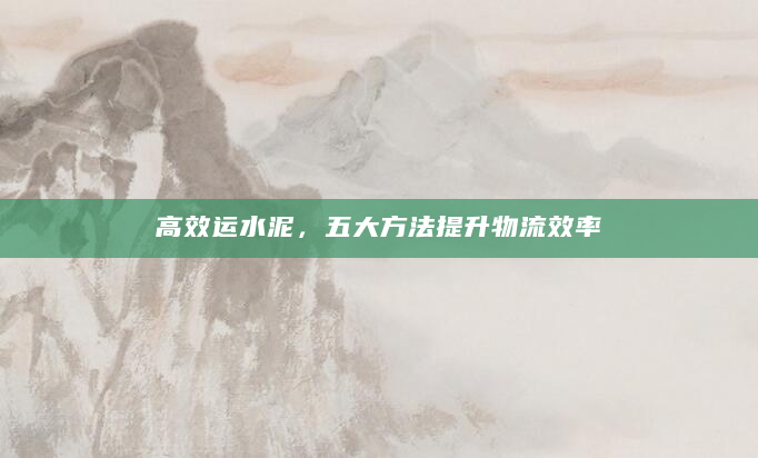 高效运水泥，五大方法提升物流效率