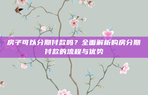 房子可以分期付款吗？全面解析购房分期付款的流程与优势