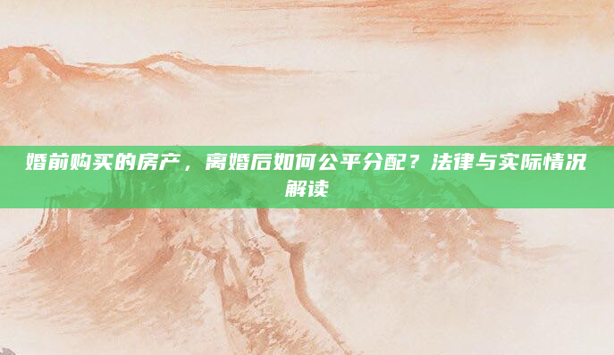 婚前购买的房产，离婚后如何公平分配？法律与实际情况解读