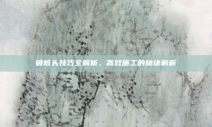 破桩头技巧全解析，高效施工的秘诀解析