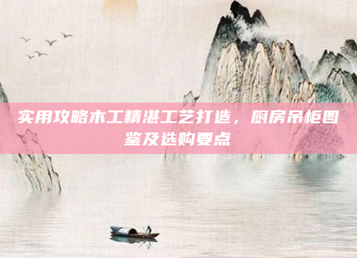 实用攻略木工精湛工艺打造，厨房吊柜图鉴及选购要点
