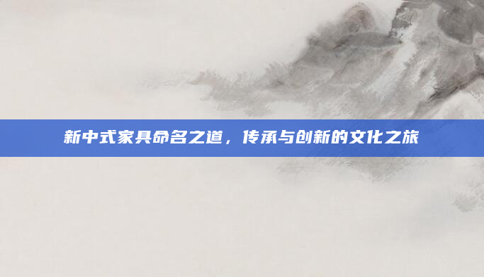 新中式家具命名之道，传承与创新的文化之旅