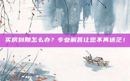 买房到期怎么办？专业解答让您不再迷茫！