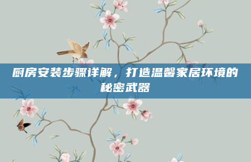 厨房安装步骤详解，打造温馨家居环境的秘密武器