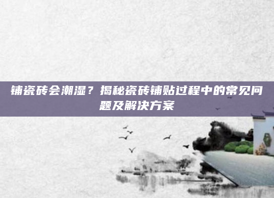 铺瓷砖会潮湿？揭秘瓷砖铺贴过程中的常见问题及解决方案