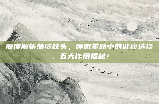 深度解析蒲绒枕头，睡眠革命中的健康选择，五大作用揭秘！