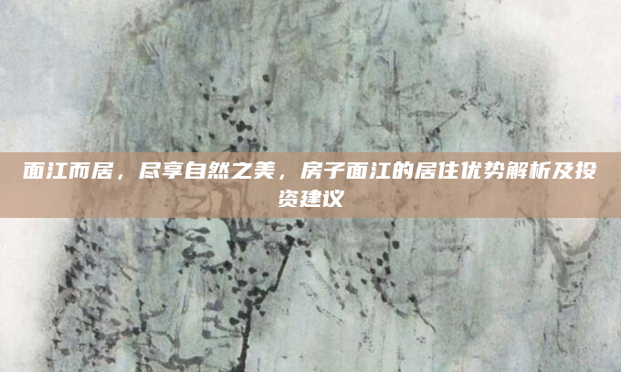 面江而居，尽享自然之美，房子面江的居住优势解析及投资建议