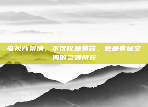 电视背景墙，不仅仅是装饰，更是家居空间的灵魂所在