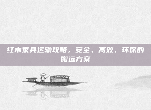 红木家具运输攻略，安全、高效、环保的搬运方案