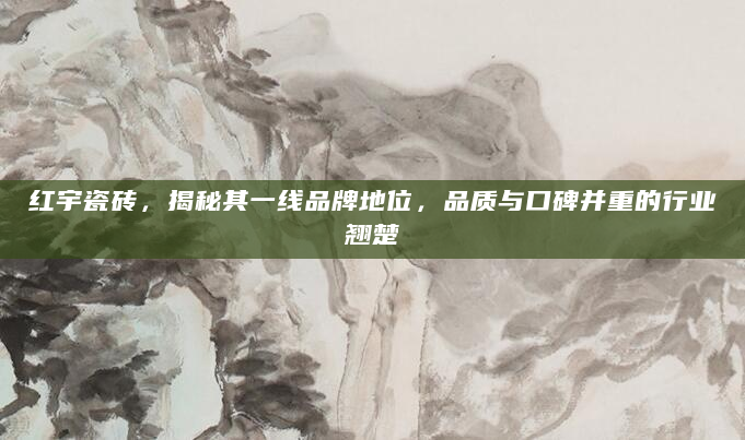 红宇瓷砖，揭秘其一线品牌地位，品质与口碑并重的行业翘楚
