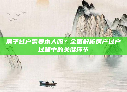 房子过户需要本人吗？全面解析房产过户过程中的关键环节