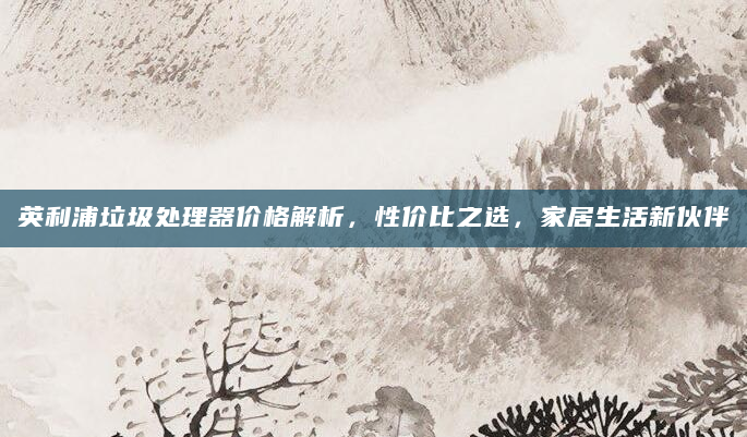 英利浦垃圾处理器价格解析，性价比之选，家居生活新伙伴