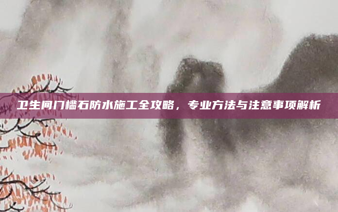 卫生间门槛石防水施工全攻略，专业方法与注意事项解析