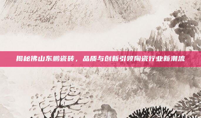 揭秘佛山东鹏瓷砖，品质与创新引领陶瓷行业新潮流