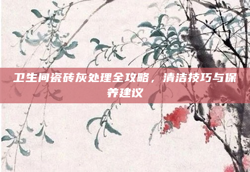 卫生间瓷砖灰处理全攻略，清洁技巧与保养建议