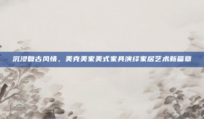 沉浸复古风情，美克美家美式家具演绎家居艺术新篇章