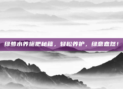 绿萝水养施肥秘籍，轻松养护，绿意盎然！