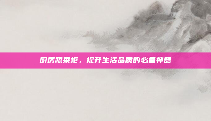 厨房蔬菜柜，提升生活品质的必备神器