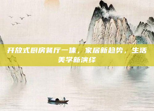 开放式厨房餐厅一体，家居新趋势，生活美学新演绎