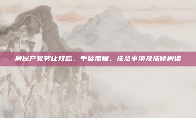 房屋产权转让攻略，手续流程、注意事项及法律解读