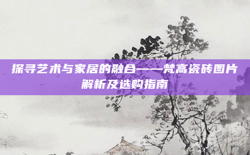 探寻艺术与家居的融合——梵高瓷砖图片解析及选购指南