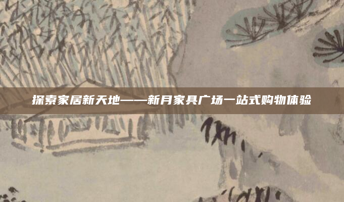 探索家居新天地——新月家具广场一站式购物体验