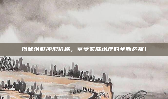 揭秘浴缸冲浪价格，享受家庭水疗的全新选择！