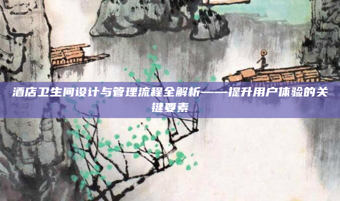 酒店卫生间设计与管理流程全解析——提升用户体验的关键要素