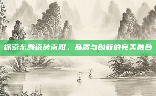 探索东鹏瓷砖南阳，品质与创新的完美融合