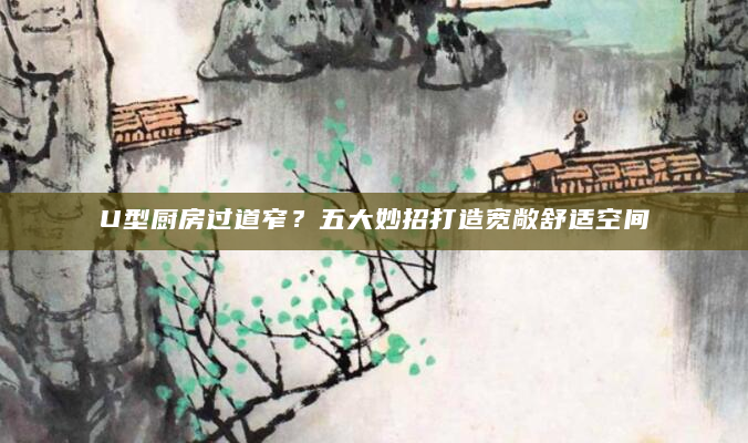 U型厨房过道窄？五大妙招打造宽敞舒适空间