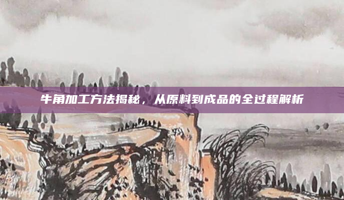 牛角加工方法揭秘，从原料到成品的全过程解析