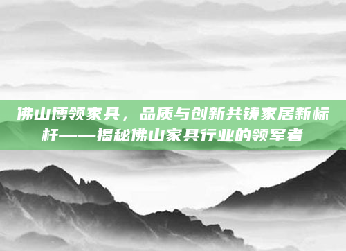 佛山博领家具，品质与创新共铸家居新标杆——揭秘佛山家具行业的领军者