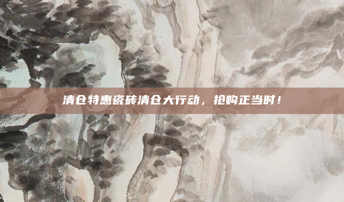 清仓特惠瓷砖清仓大行动，抢购正当时！