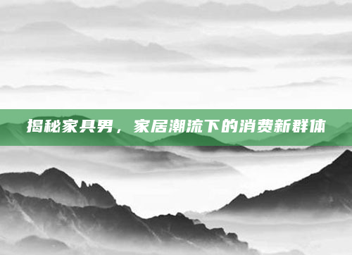 揭秘家具男，家居潮流下的消费新群体