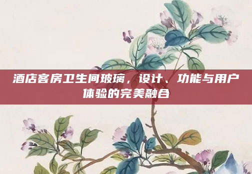 酒店客房卫生间玻璃，设计、功能与用户体验的完美融合