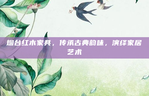 烟台红木家具，传承古典韵味，演绎家居艺术