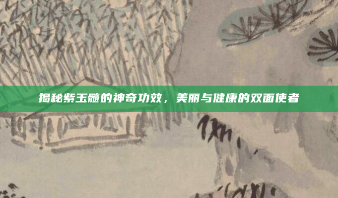 揭秘紫玉髓的神奇功效，美丽与健康的双面使者