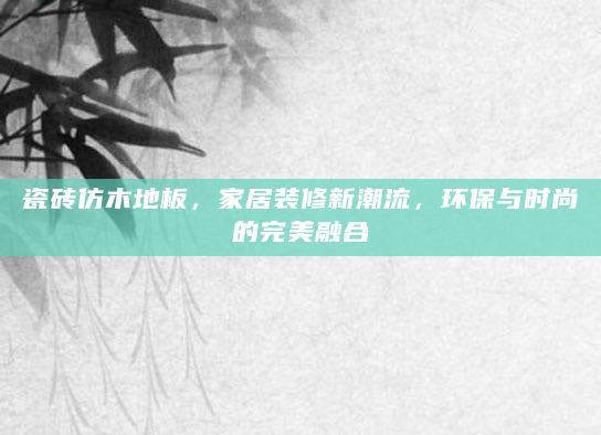 瓷砖仿木地板，家居装修新潮流，环保与时尚的完美融合
