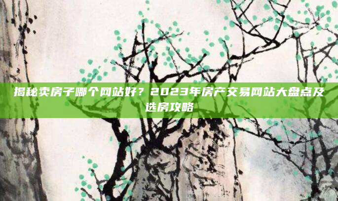 揭秘卖房子哪个网站好？2023年房产交易网站大盘点及选房攻略