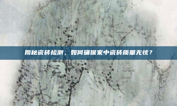 揭秘瓷砖检测，如何确保家中瓷砖质量无忧？