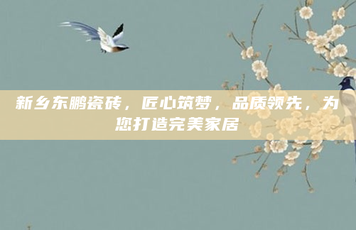 新乡东鹏瓷砖，匠心筑梦，品质领先，为您打造完美家居