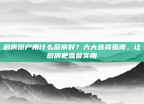 厨房窗户用什么窗帘好？六大选择指南，让厨房更温馨实用