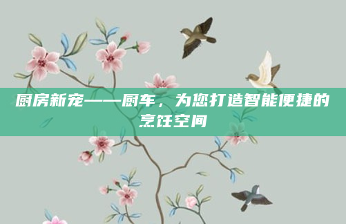 厨房新宠——厨车，为您打造智能便捷的烹饪空间