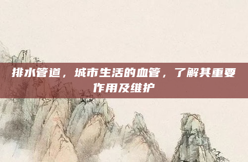 排水管道，城市生活的血管，了解其重要作用及维护