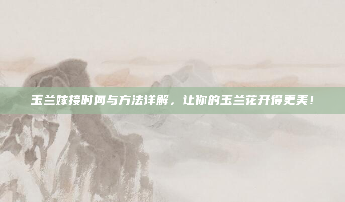 玉兰嫁接时间与方法详解，让你的玉兰花开得更美！