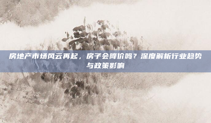房地产市场风云再起，房子会降价吗？深度解析行业趋势与政策影响
